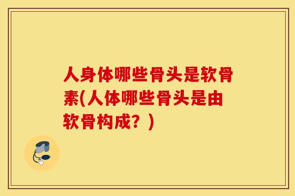 人身体哪些骨头是软骨素(人体哪些骨头是由软骨构成？)
