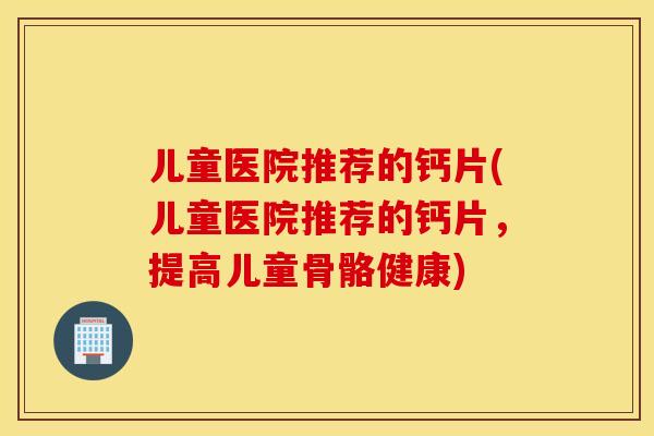 儿童医院推荐的钙片(儿童医院推荐的钙片，提高儿童骨骼健康)