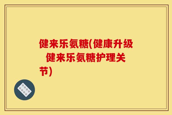 健来乐氨糖(健康升级 健来乐氨糖护理关节) 健来乐氨糖(健康升级 健来乐氨糖护理关节)