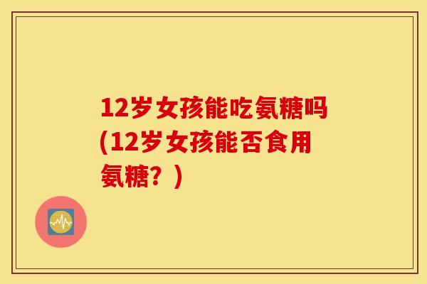 12岁女孩能吃氨糖吗(12岁女孩能否食用氨糖？)