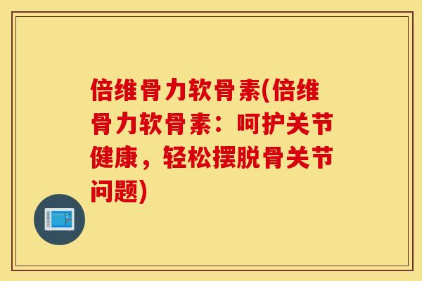 倍维骨力软骨素(倍维骨力软骨素：呵护关节健康，轻松摆脱骨关节问题)