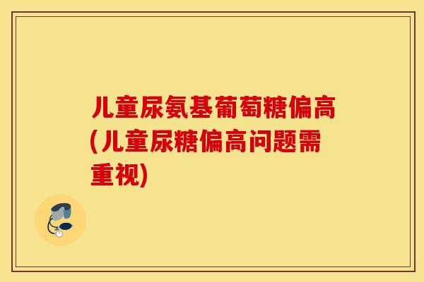 儿童尿氨基葡萄糖偏高(儿童尿糖偏高问题需重视)