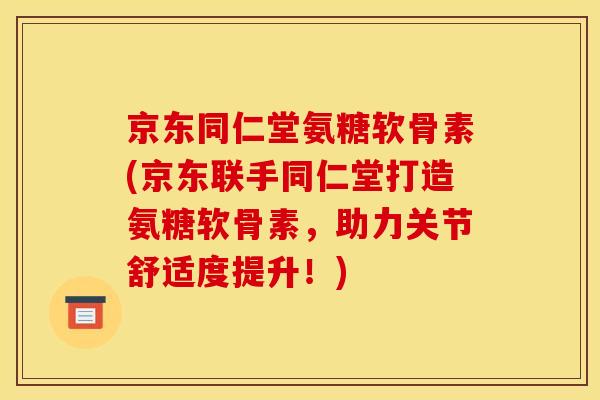 京东同仁堂氨糖软骨素(京东联手同仁堂打造氨糖软骨素，助力关节舒适度提升！)