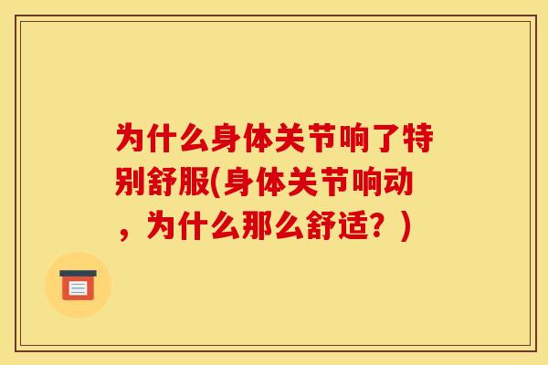 为什么身体关节响了特别舒服(身体关节响动，为什么那么舒适？)