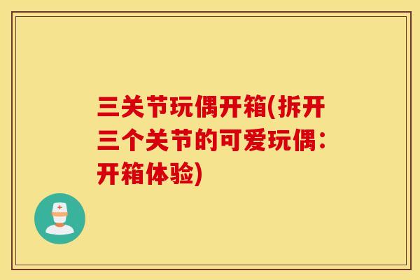 三关节玩偶开箱(拆开三个关节的可爱玩偶：开箱体验)