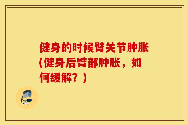 健身的时候臂关节肿胀(健身后臂部肿胀，如何缓解？)