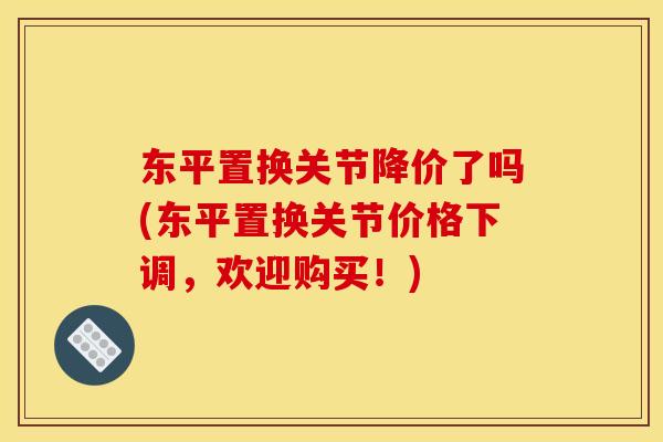 东平置换关节降价了吗(东平置换关节价格下调，欢迎购买！)