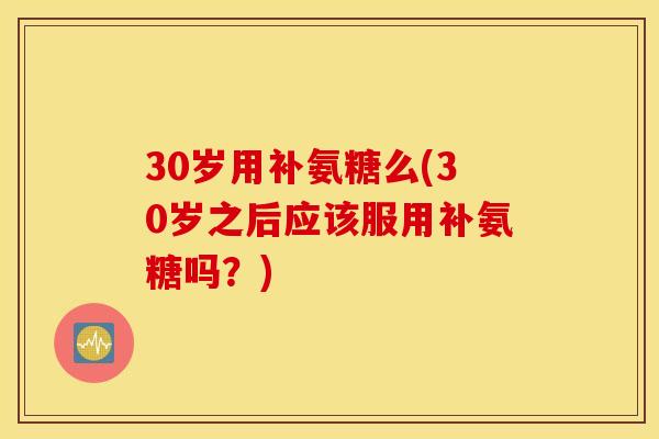 30岁用补氨糖么(30岁之后应该服用补氨糖吗?) 30岁用补氨糖么(30岁之后应该服用补氨糖吗?)