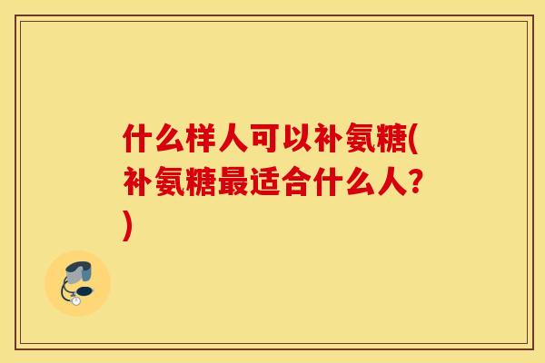什么样人可以补氨糖(补氨糖最适合什么人？)