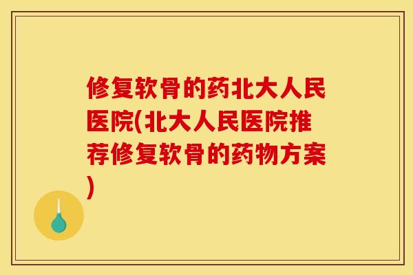 修复软骨的药北大人民医院(北大人民医院推荐修复软骨的药物方案)