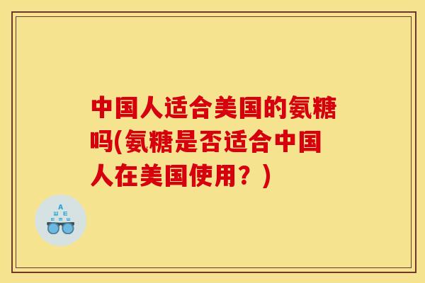 中国人适合美国的氨糖吗(氨糖是否适合中国人在美国使用？)