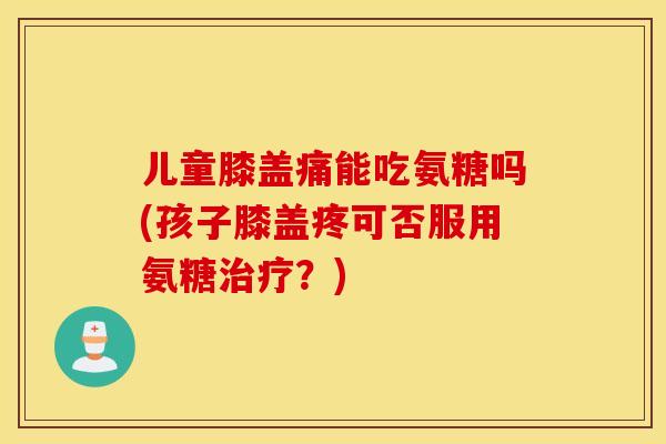 儿童膝盖痛能吃氨糖吗(孩子膝盖疼可否服用氨糖治疗？)