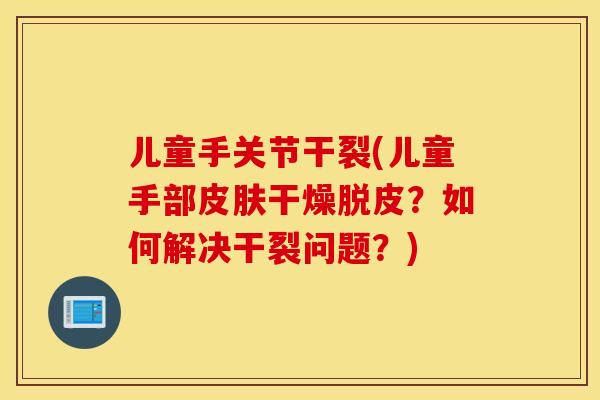 儿童手关节干裂(儿童手部皮肤干燥脱皮？如何解决干裂问题？)