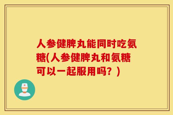 人参健脾丸能同时吃氨糖(人参健脾丸和氨糖可以一起服用吗？)