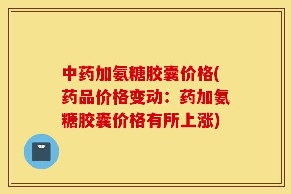 中药加氨糖胶囊价格(药品价格变动：药加氨糖胶囊价格有所上涨)