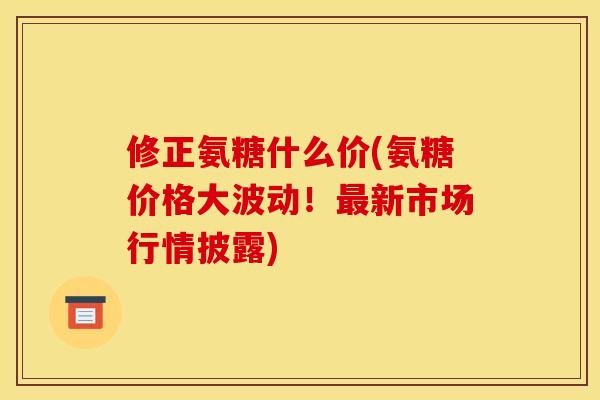 修正氨糖什么价(氨糖价格大波动！最新市场行情披露)