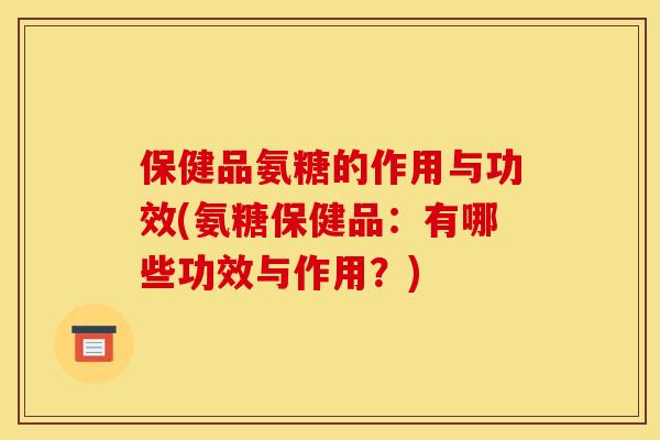 保健品氨糖的作用与功效(氨糖保健品：有哪些功效与作用？)