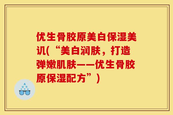 优生骨胶原美白保湿美讥(“美白润肤,打造弹嫩肌肤——优生骨胶原保湿配方”) 优生骨胶原美白保湿美讥(“美白润肤,打造弹嫩肌肤——优生骨胶原保湿配方”)