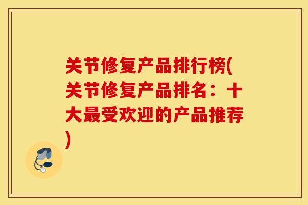 关节修复产品排行榜(关节修复产品排名：十大最受欢迎的产品推荐)