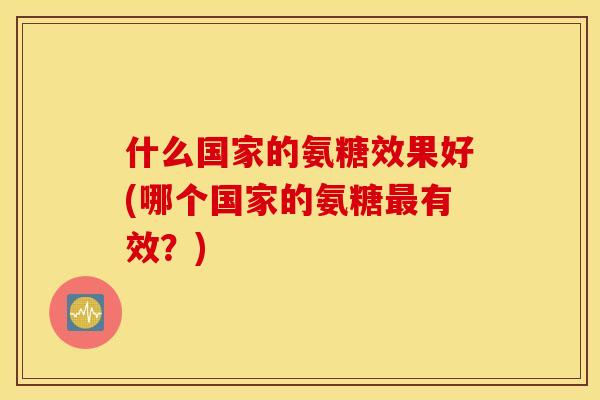 什么国家的氨糖效果好(哪个国家的氨糖最有效？)