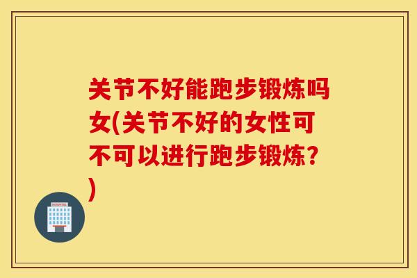 关节不好能跑步锻炼吗女(关节不好的女性可不可以进行跑步锻炼？)