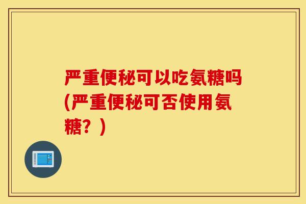严重便秘可以吃氨糖吗(严重便秘可否使用氨糖？)