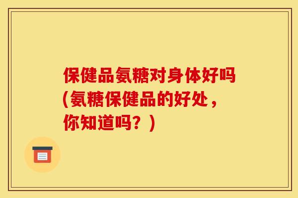 保健品氨糖对身体好吗(氨糖保健品的好处，你知道吗？)