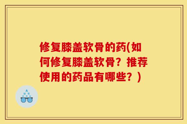 修复膝盖软骨的药(如何修复膝盖软骨？推荐使用的药品有哪些？)
