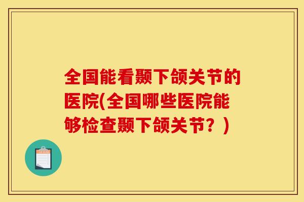 全国能看颞下颌关节的医院(全国哪些医院能够检查颞下颌关节？)