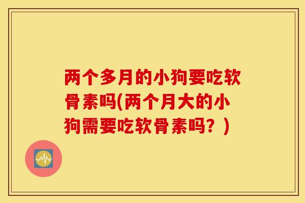 两个多月的小狗要吃软骨素吗(两个月大的小狗需要吃软骨素吗？)