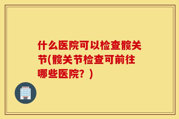 什么医院可以检查髋关节(髋关节检查可前往哪些医院？)