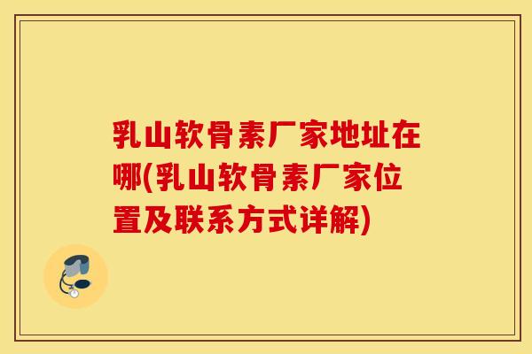 乳山软骨素厂家地址在哪(乳山软骨素厂家位置及联系方式详解)