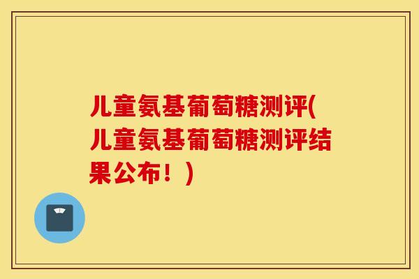 儿童氨基葡萄糖测评(儿童氨基葡萄糖测评结果公布！)