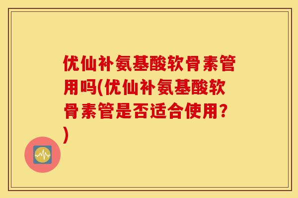 优仙补氨基酸软骨素管用吗(优仙补氨基酸软骨素管是否适合使用?) 优仙补氨基酸软骨素管用吗(优仙补氨基酸软骨素管是否适合使用?)