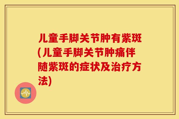 儿童手脚关节肿有紫斑(儿童手脚关节肿痛伴随紫斑的症状及治疗方法)