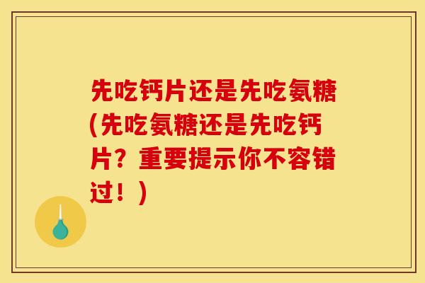 先吃钙片还是先吃氨糖(先吃氨糖还是先吃钙片？重要提示你不容错过！)