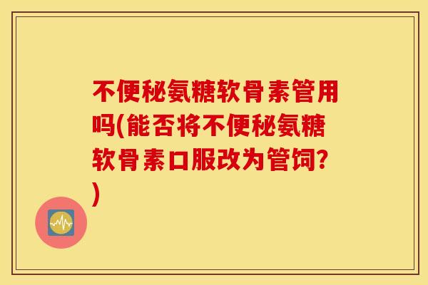 不便秘氨糖软骨素管用吗(能否将不便秘氨糖软骨素口服改为管饲？)