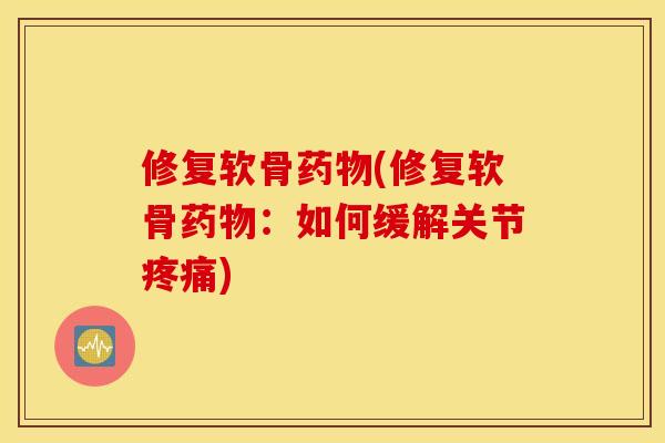 修复软骨药物(修复软骨药物：如何缓解关节疼痛)