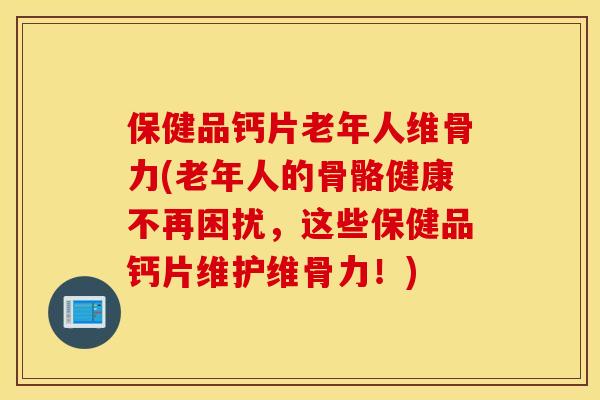 保健品钙片老年人维骨力(老年人的骨骼健康不再困扰，这些保健品钙片维护维骨力！)