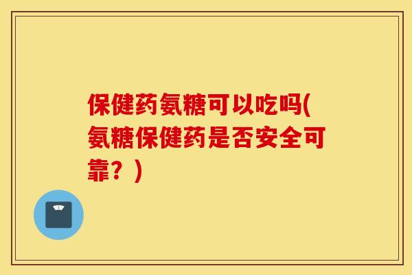 保健药氨糖可以吃吗(氨糖保健药是否安全可靠？)