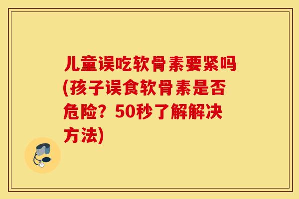 儿童误吃软骨素要紧吗(孩子误食软骨素是否危险？50秒了解解决方法)