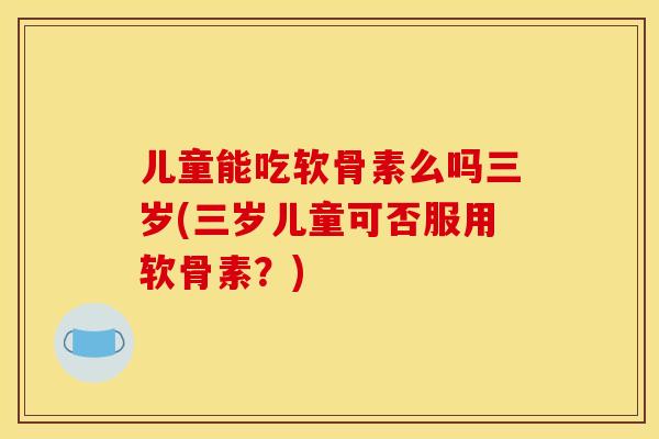 儿童能吃软骨素么吗三岁(三岁儿童可否服用软骨素？)