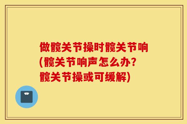 做髋关节操时髋关节响(髋关节响声怎么办？髋关节操或可缓解)