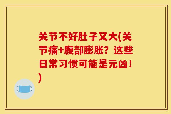 关节不好肚子又大(关节痛+腹部膨胀？这些日常习惯可能是元凶！)