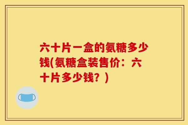 六十片一盒的氨糖多少钱(氨糖盒装售价：六十片多少钱？)