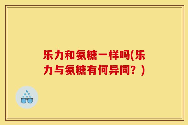 乐力和氨糖一样吗(乐力与氨糖有何异同？)
