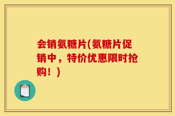 会销氨糖片(氨糖片促销中，特价优惠限时抢购！)