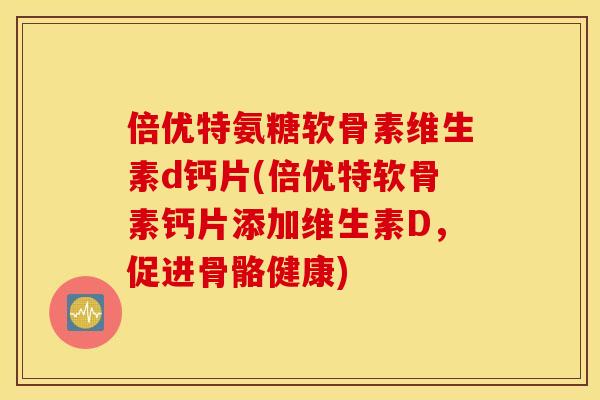 倍优特氨糖软骨素维生素d钙片(倍优特软骨素钙片添加维生素D，促进骨骼健康)