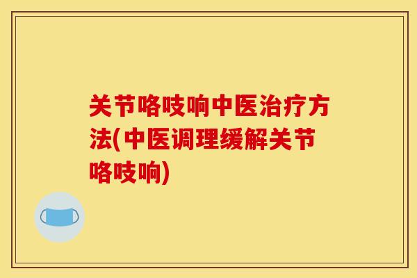 关节咯吱响中医治疗方法(中医调理缓解关节咯吱响)