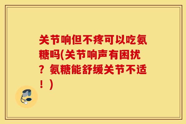 关节响但不疼可以吃氨糖吗(关节响声有困扰？氨糖能舒缓关节不适！)